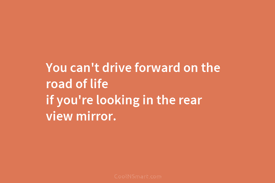 You can’t drive forward on the road of life if you’re looking in the rear...