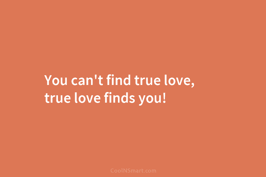 You can’t find true love, true love finds you!