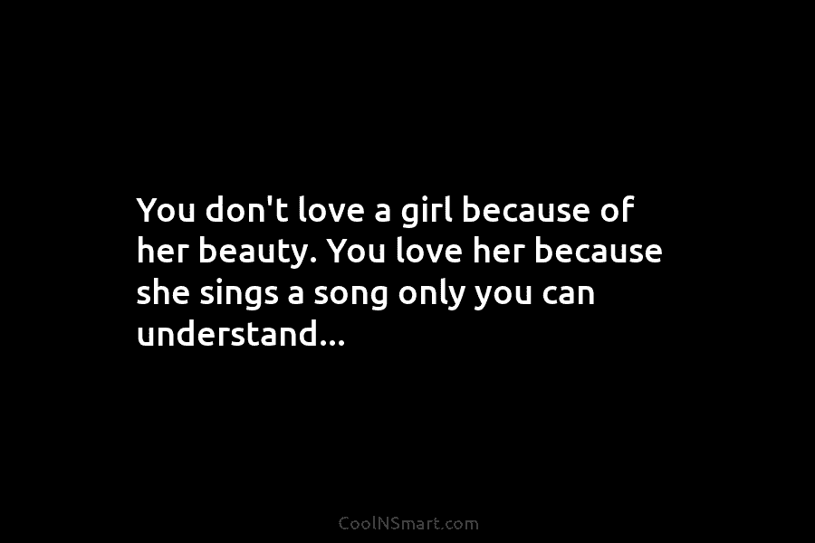 You don’t love a girl because of her beauty. You love her because she sings a song only you can...