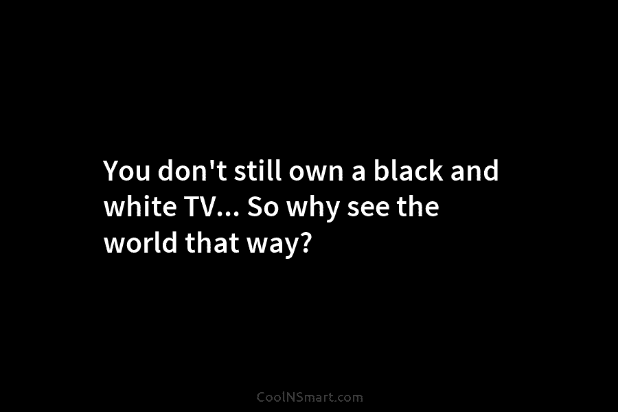 You don’t still own a black and white TV… So why see the world that...