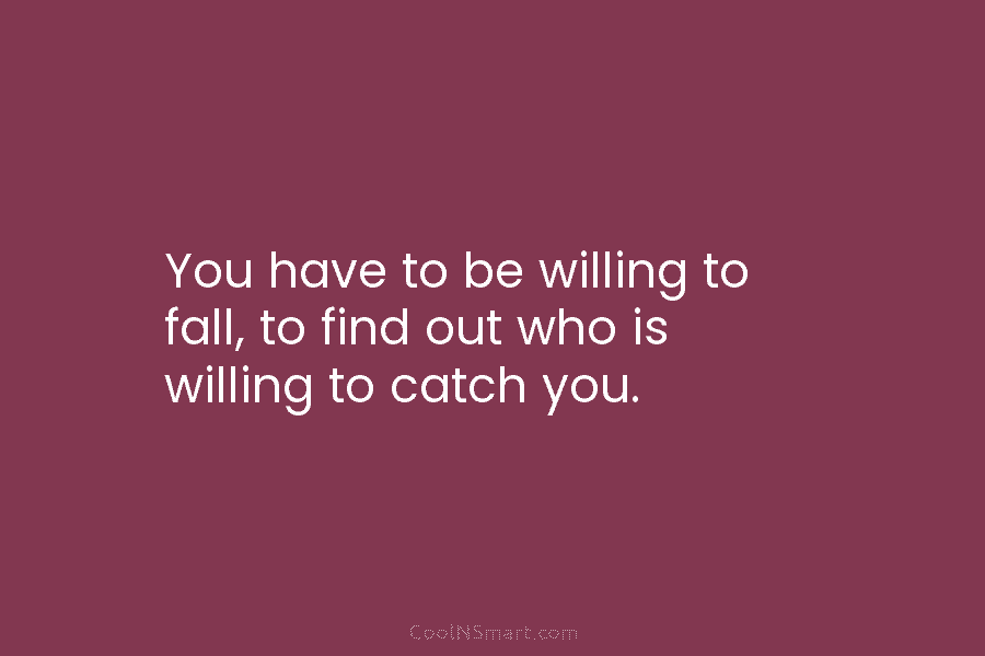 You have to be willing to fall, to find out who is willing to catch...