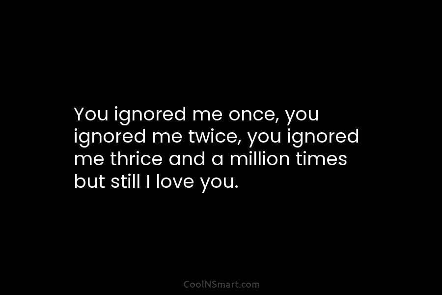 You ignored me once, you ignored me twice, you ignored me thrice and a million...