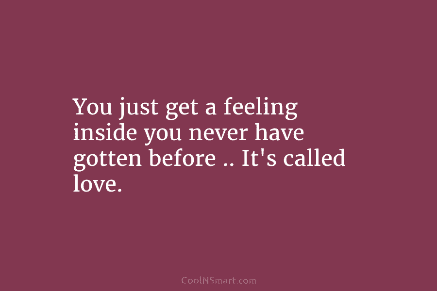 You just get a feeling inside you never have gotten before .. It’s called love.