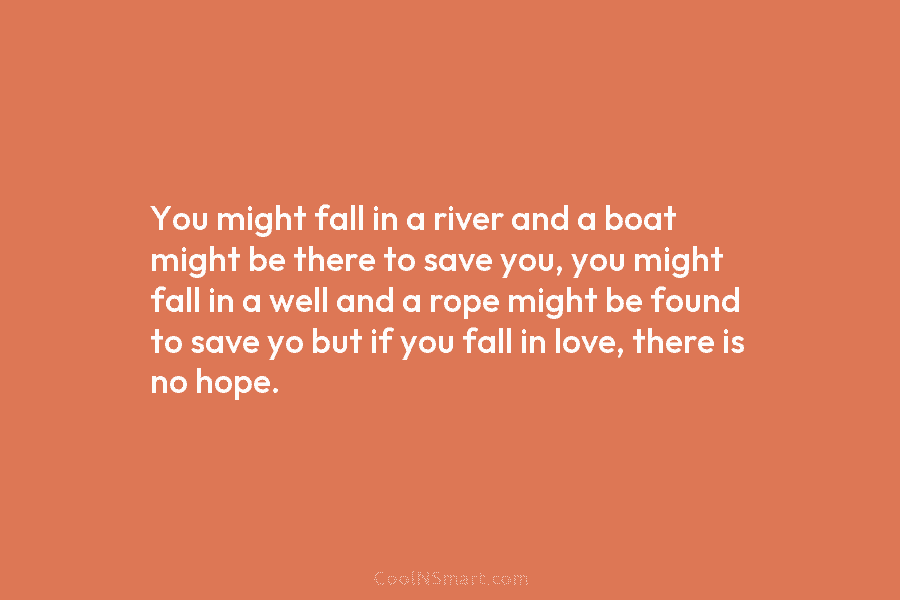 You might fall in a river and a boat might be there to save you, you might fall in a...