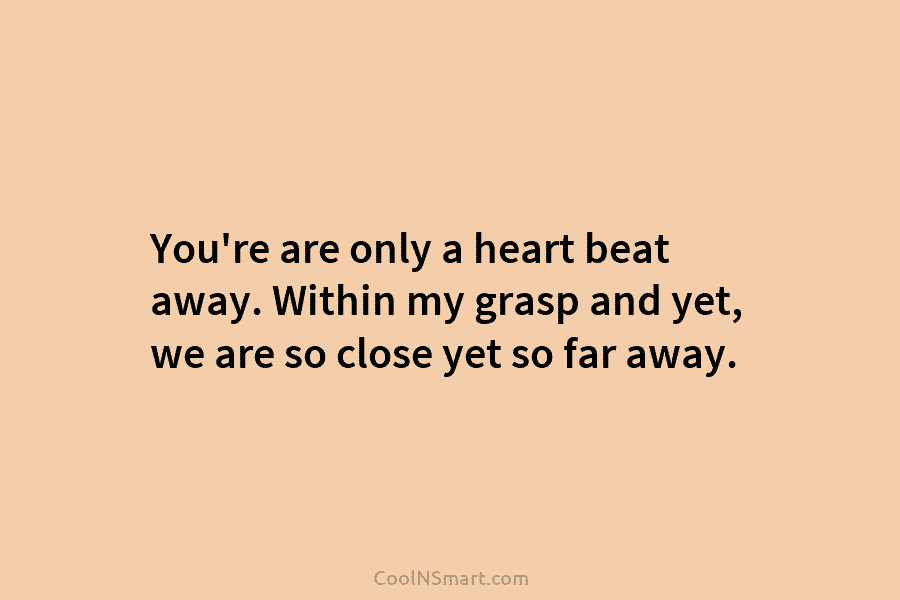 You’re are only a heart beat away. Within my grasp and yet, we are so...