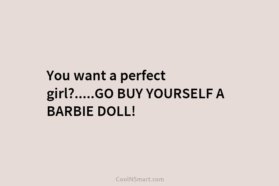 You want a perfect girl?…..GO BUY YOURSELF A BARBIE DOLL!