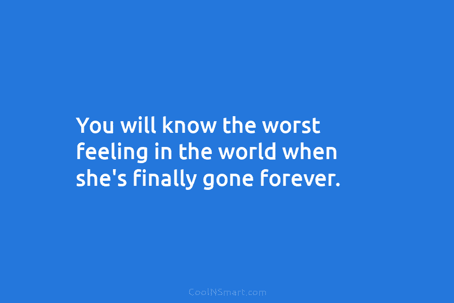 You will know the worst feeling in the world when she’s finally gone forever.