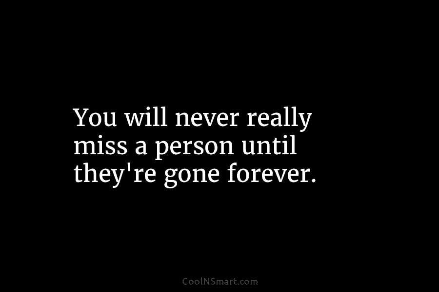 You will never really miss a person until they’re gone forever.
