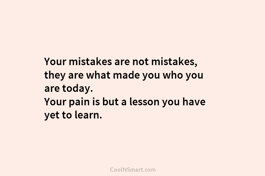 Your mistakes are not mistakes, they are what made you who you are today. Your pain is but a lesson...