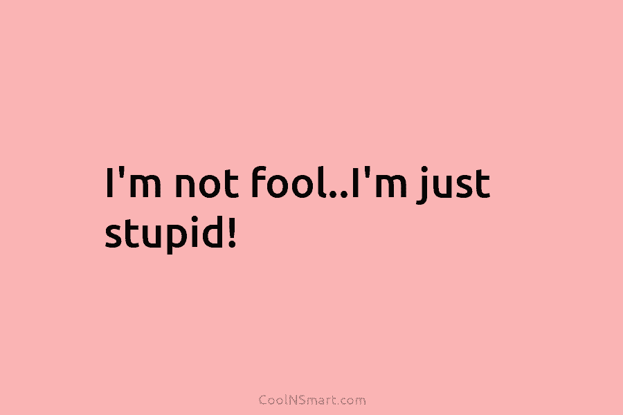 I’m not fool..I’m just stupid!