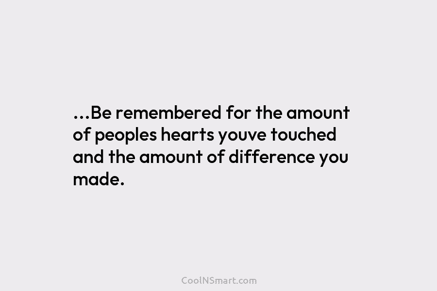 …Be remembered for the amount of peoples hearts youve touched and the amount of difference...