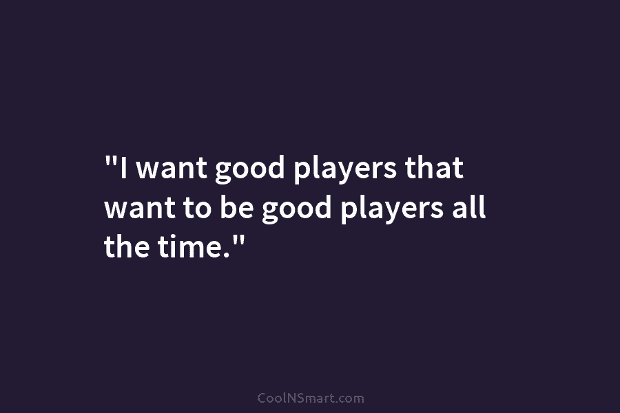 “I want good players that want to be good players all the time.”