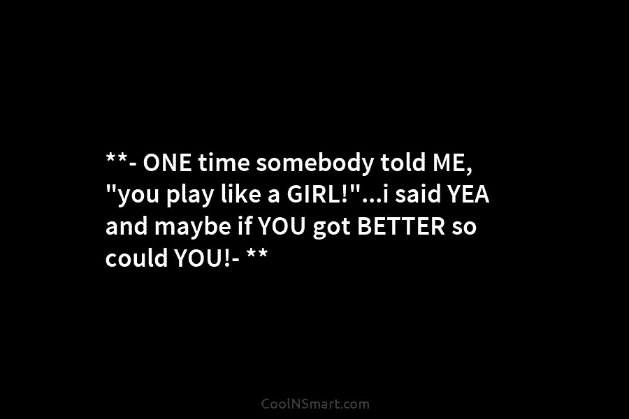 **- ONE time somebody told ME, “you play like a GIRL!”…i said YEA and maybe...