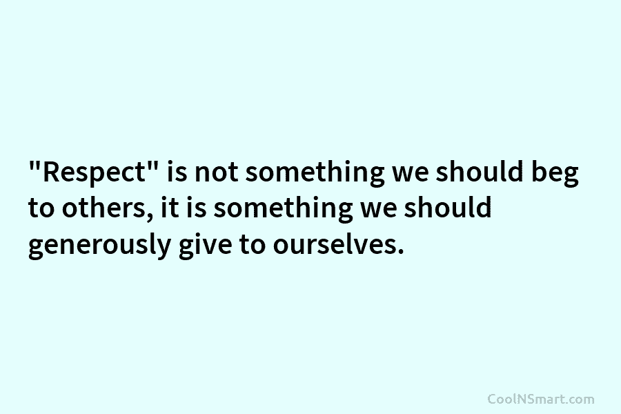 “Respect” is not something we should beg to others, it is something we should generously give to ourselves.