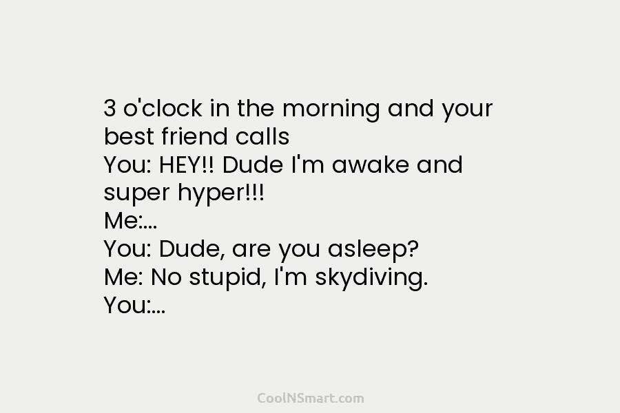3 o’clock in the morning and your best friend calls You: HEY!! Dude I’m awake...