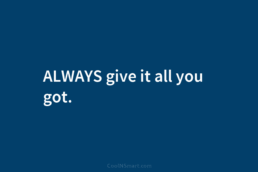 ALWAYS give it all you got.