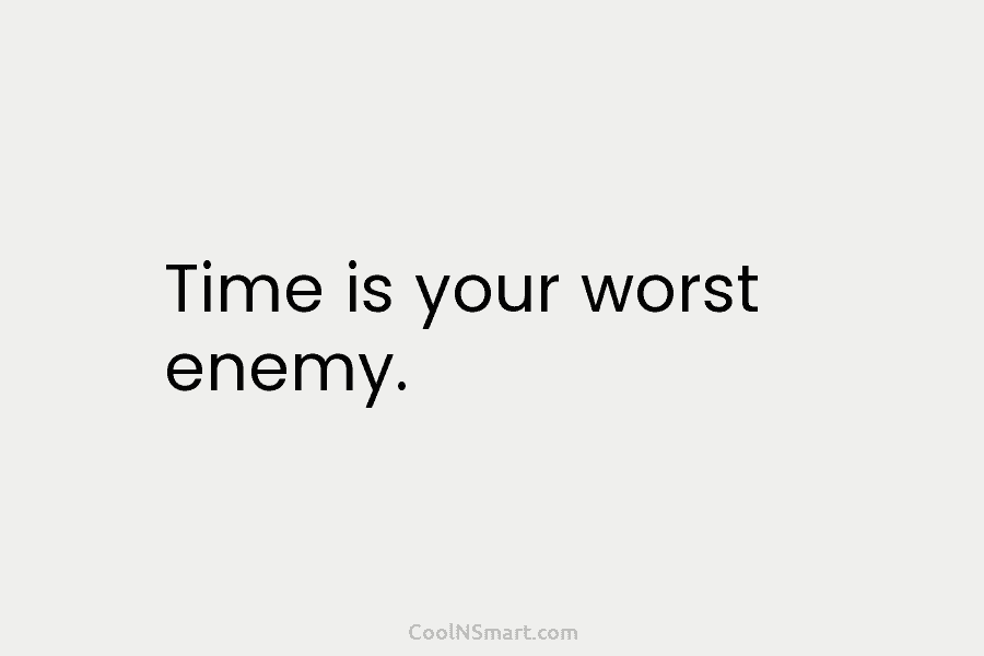 Time is your worst enemy.