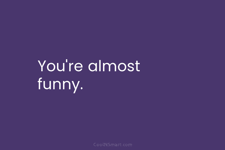You’re almost funny.
