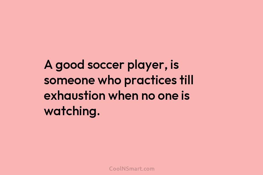A good soccer player, is someone who practices till exhaustion when no one is watching.