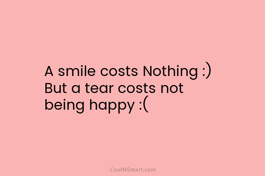 A smile costs Nothing :) But a tear costs not being happy :(