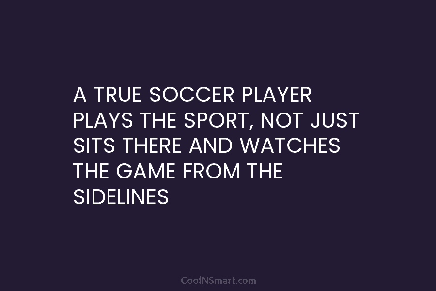 A TRUE SOCCER PLAYER PLAYS THE SPORT, NOT JUST SITS THERE AND WATCHES THE GAME...