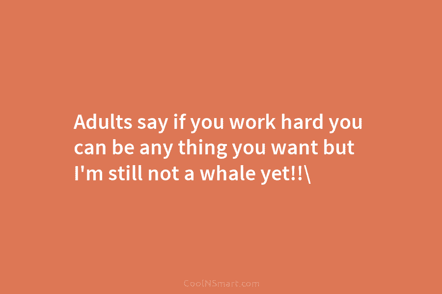 Adults say if you work hard you can be any thing you want but I’m still not a whale yet!!