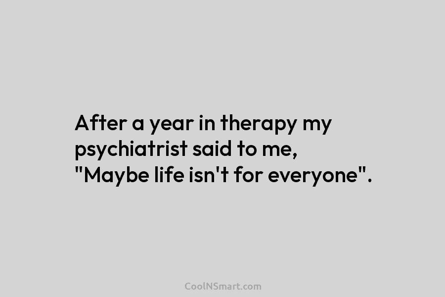 After a year in therapy my psychiatrist said to me, “Maybe life isn’t for everyone”.