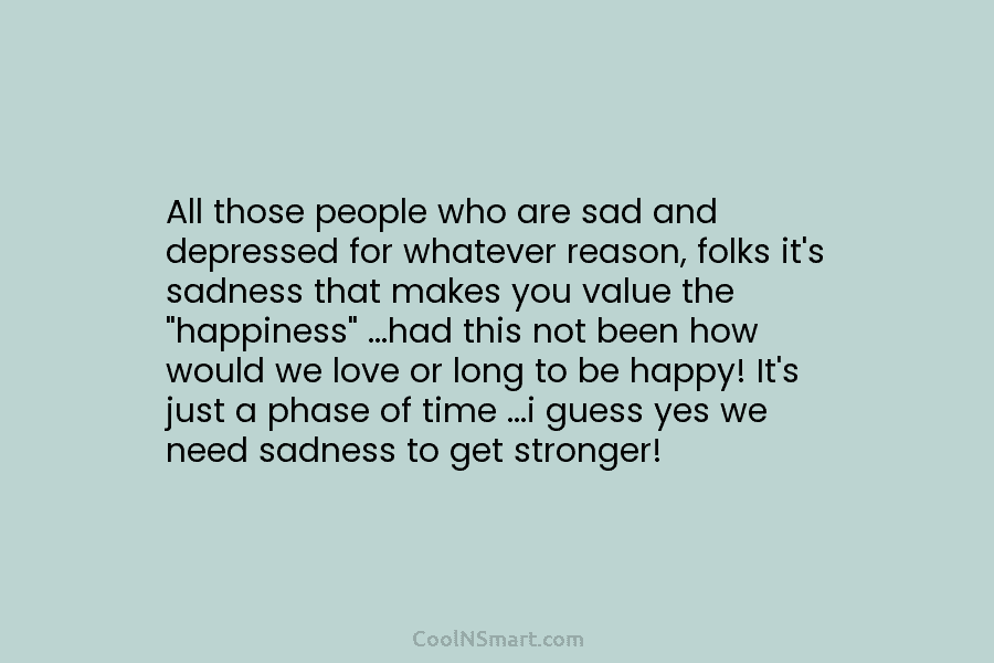 All those people who are sad and depressed for whatever reason, folks it’s sadness that makes you value the “happiness”...