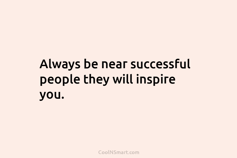 Always be near successful people they will inspire you.