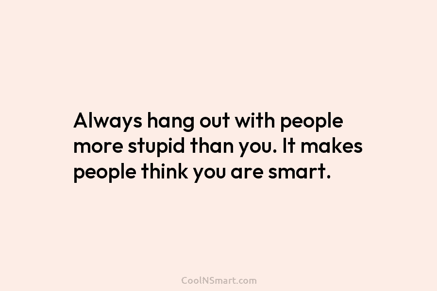 Always hang out with people more stupid than you. It makes people think you are smart.