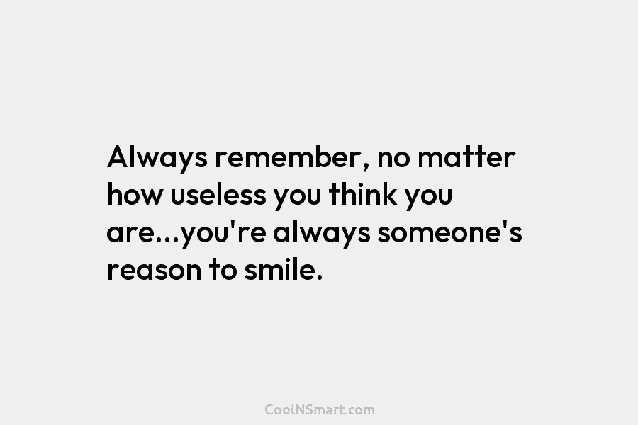 Always remember, no matter how useless you think you are…you’re always someone’s reason to smile.