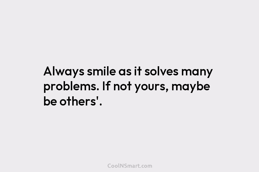 Always smile as it solves many problems. If not yours, maybe be others’.