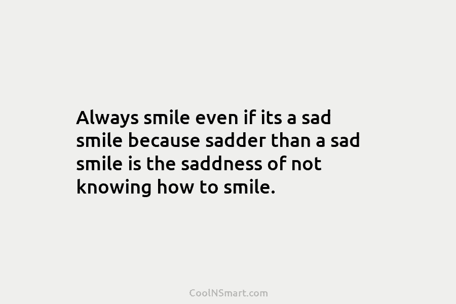 Always smile even if its a sad smile because sadder than a sad smile is...
