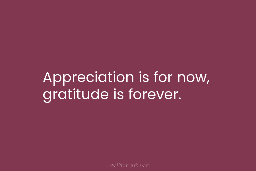 Appreciation is for now, gratitude is forever.