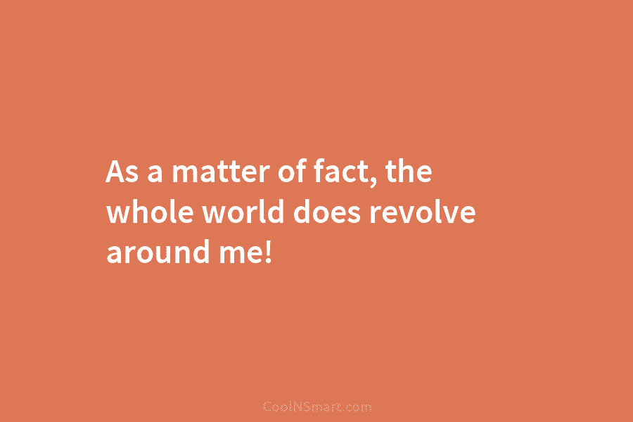 As a matter of fact, the whole world does revolve around me!