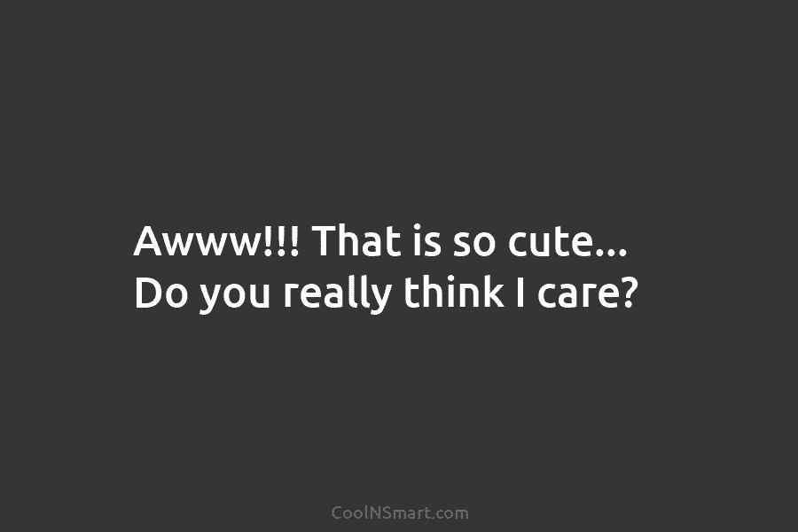 Awww!!! That is so cute… Do you really think I care?
