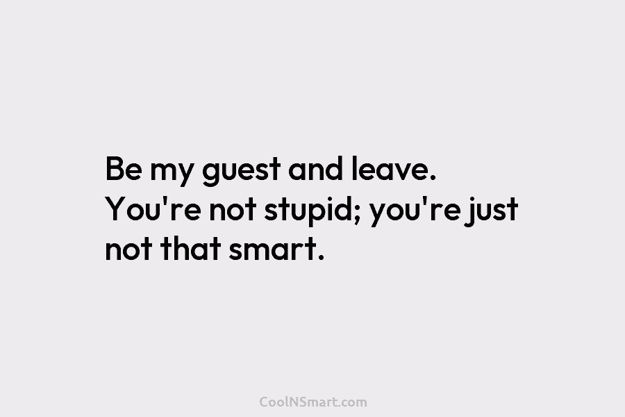 Be my guest and leave. You’re not stupid; you’re just not that smart.