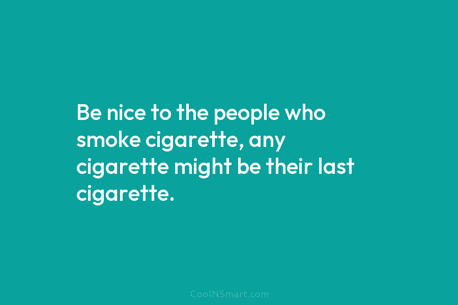 Be nice to the people who smoke cigarette, any cigarette might be their last cigarette.