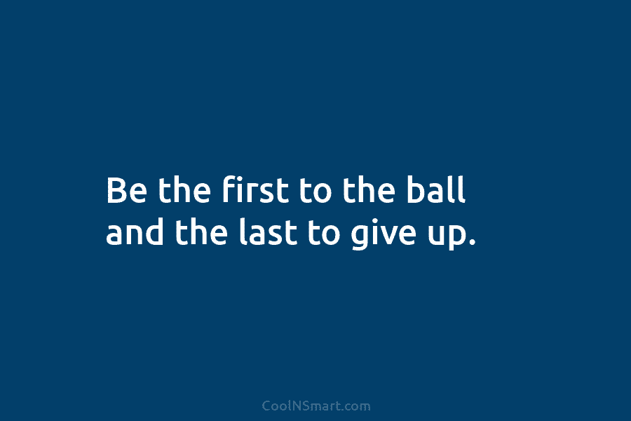 Be the first to the ball and the last to give up.