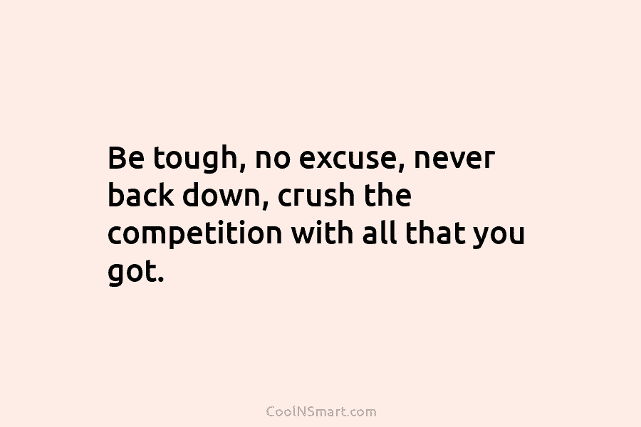 Be tough, no excuse, never back down, crush the competition with all that you got.