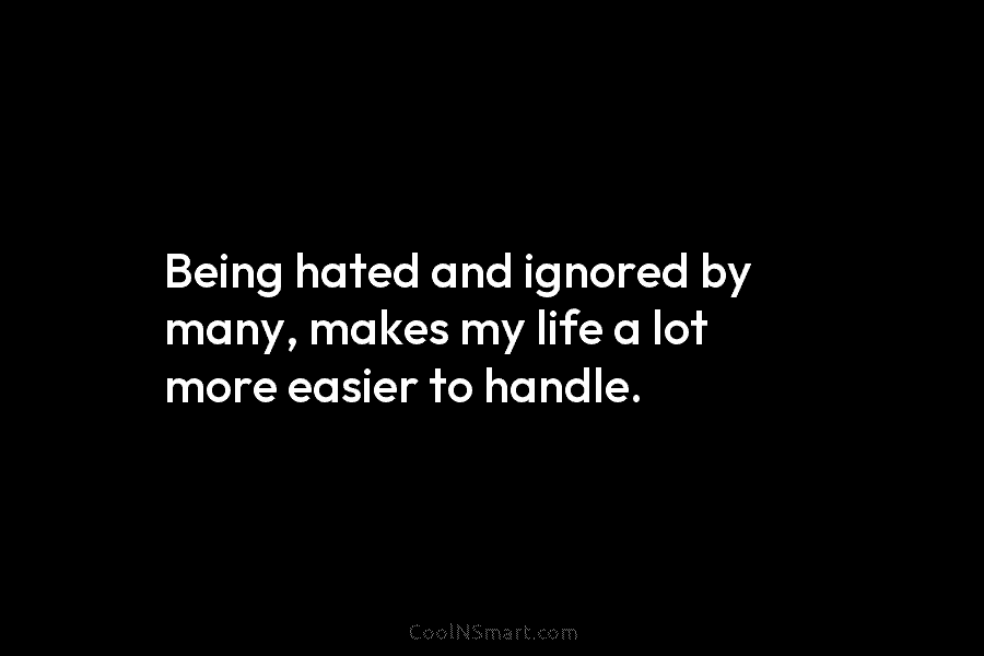 Being hated and ignored by many, makes my life a lot more easier to handle.