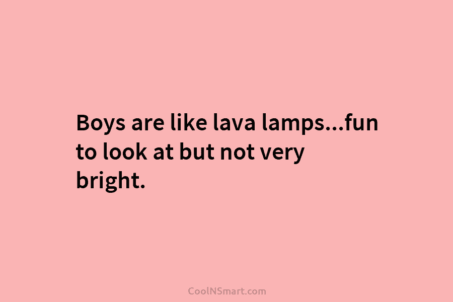 Boys are like lava lamps…fun to look at but not very bright.