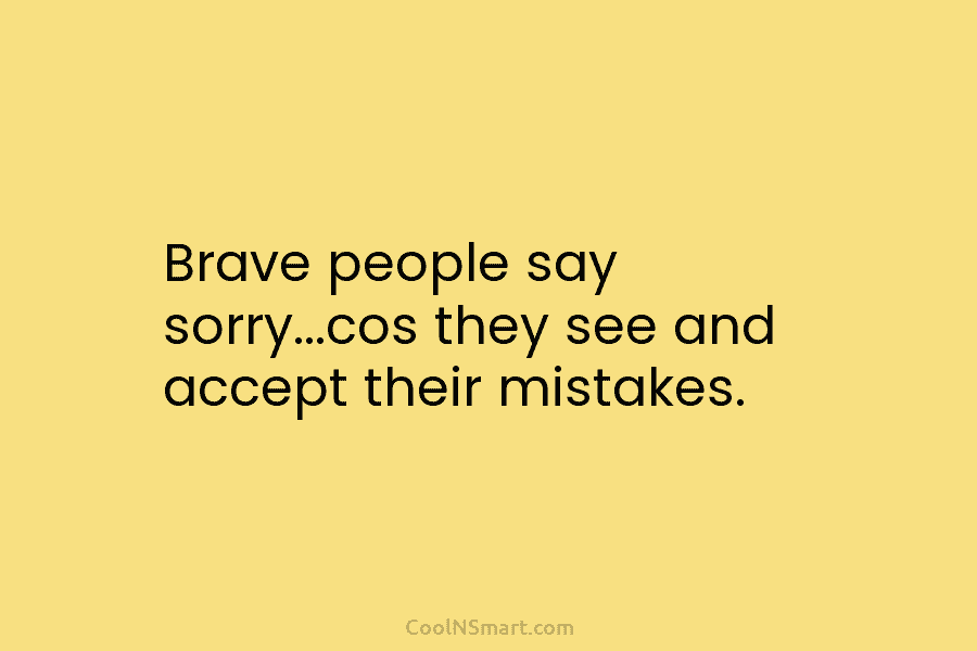Brave people say sorry…cos they see and accept their mistakes.