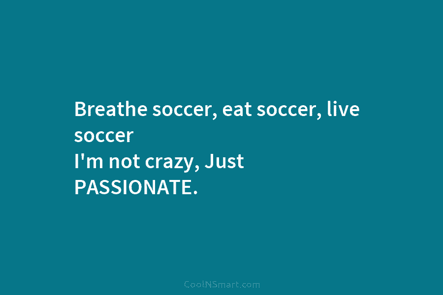 Breathe soccer, eat soccer, live soccer I’m not crazy, Just PASSIONATE.