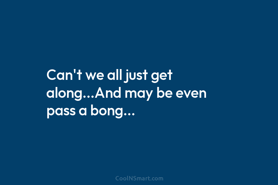 Can’t we all just get along…And may be even pass a bong…