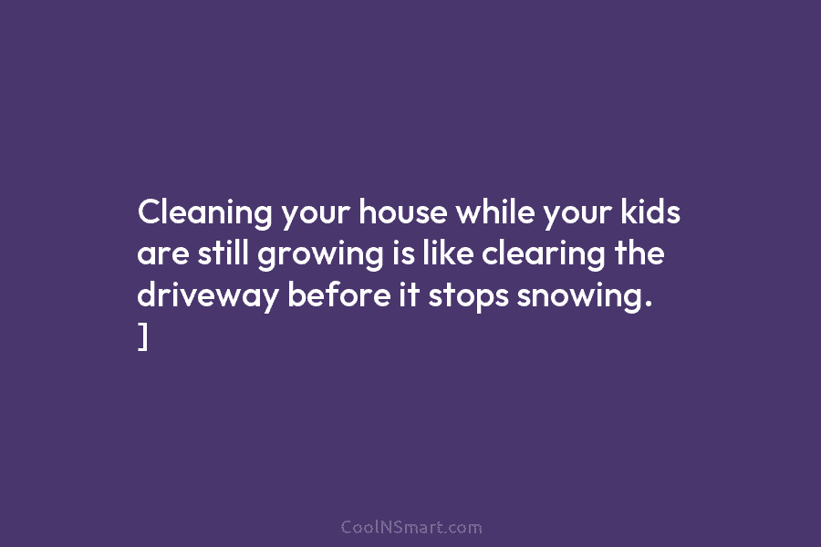 Cleaning your house while your kids are still growing is like clearing the driveway before it stops snowing. ]