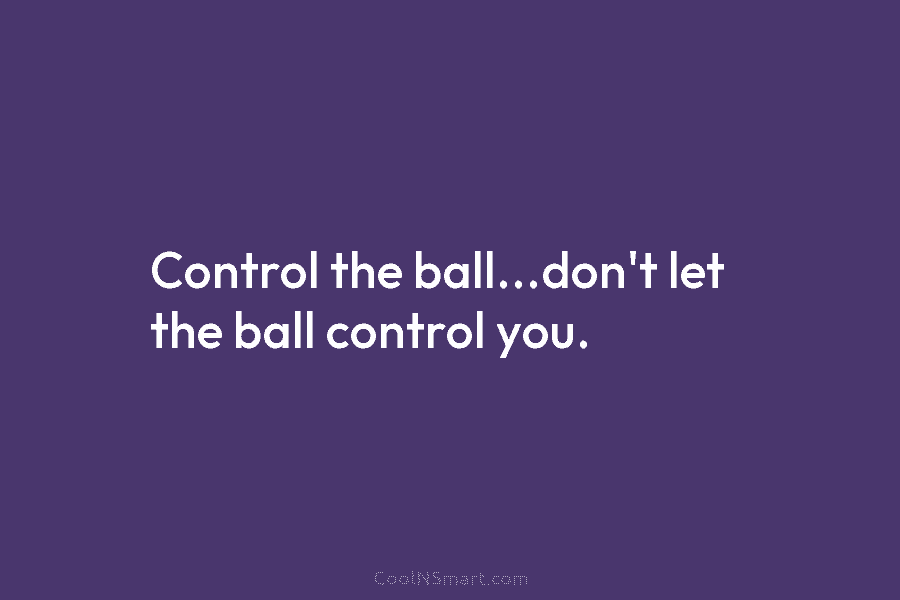 Control the ball…don’t let the ball control you.