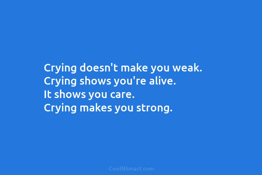 Crying doesn’t make you weak. Crying shows you’re alive. It shows you care. Crying makes you strong.