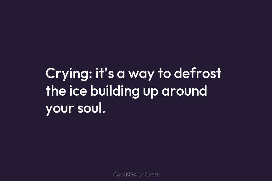 Crying: it’s a way to defrost the ice building up around your soul.