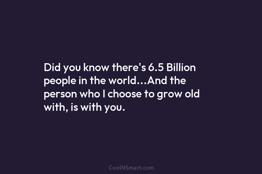 Did you know there’s 6.5 Billion people in the world…And the person who I choose to grow old with, is...